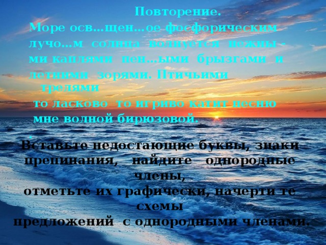 Повторение. Море осв…щен…ое фосфорическим лучо…м солнца волнуется нежны - ми каплями пен…ыми брызгами и летними зорями. Птичьими трелями  то ласково то игриво катит песню  мне волной бирюзовой. .  . Вставьте недостающие буквы, знаки препинания, найдите однородные члены,  отметьте их графически, начерти те схемы  предложений с однородными членами.