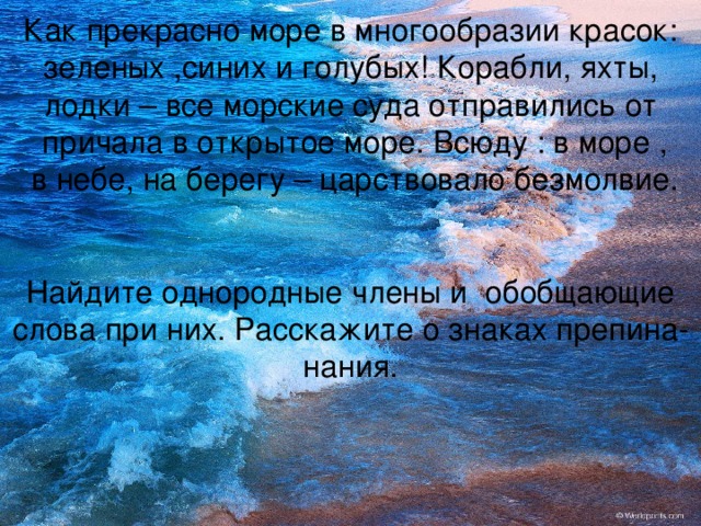 Как прекрасно море в многообразии красок: зеленых ,синих и голубых! Корабли, яхты,  лодки – все морские суда отправились от  причала в открытое море. Всюду : в море ,  в небе, на берегу – царствовало безмолвие.    Найдите однородные члены и обобщающие слова при них. Расскажите о знаках препина-  нания.