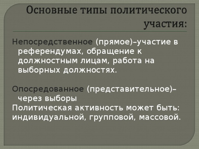 Непосредственное (прямое)–участие в референдумах, обращение к должностным лицам, работа на выборных должностях. Опосредованное (представительное)– через выборы Политическая активность может быть: индивидуальной, групповой, массовой.