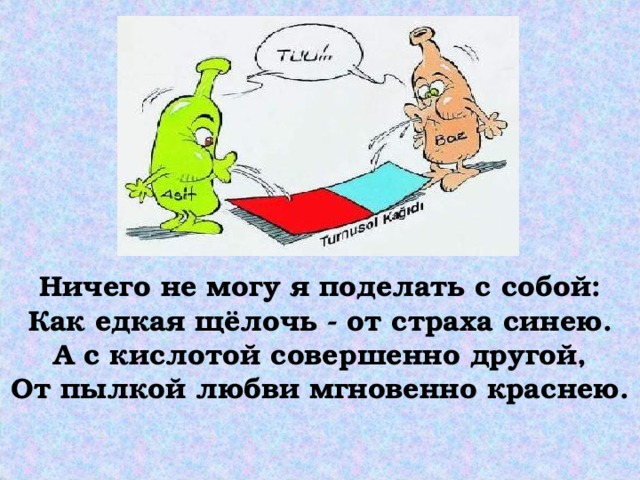 Ничего не могу я поделать с собой:  Как едкая щёлочь - от страха синею.  А с кислотой совершенно другой,  От пылкой любви мгновенно краснею.