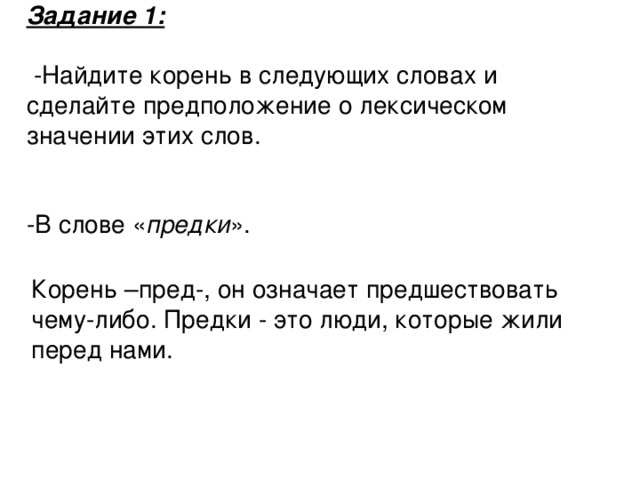 Задание 1:    -Найдите корень в следующих словах и сделайте предположение о лексическом значении этих слов. -В слове « предки ». Корень –пред-, он означает предшествовать чему-либо. Предки - это люди, которые жили перед нами.