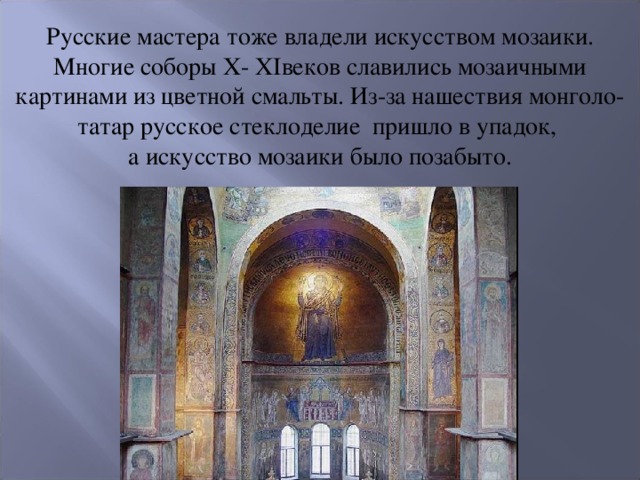 Русские мастера тоже владели искусством мозаики. Многие соборы X- XIвеков славились мозаичными картинами из цветной смальты. Из-за нашествия монголо-татар русское стеклоделие пришло в упадок, а искусство мозаики было позабыто.