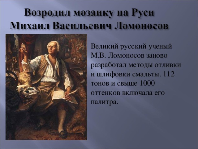 Великий русский ученый М.В. Ломоносов заново разработал методы отливки и шлифовки смальты. 112 тонов и свыше 1000 оттенков включала его палитра.
