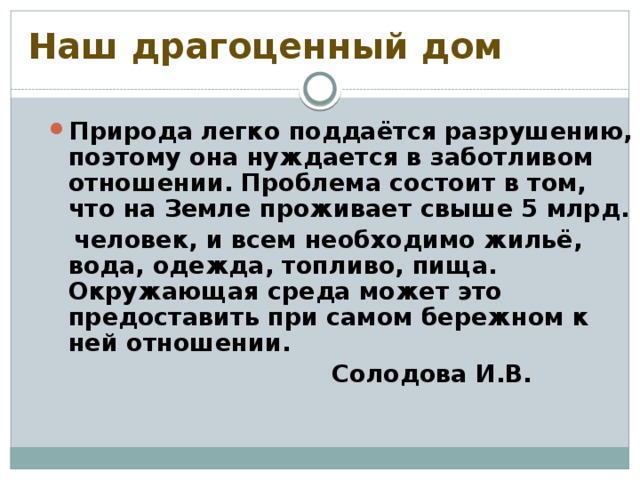 Наш драгоценный дом Природа легко поддаётся разрушению, поэтому она нуждается в заботливом отношении. Проблема состоит в том, что на Земле проживает свыше 5 млрд.  человек, и всем необходимо жильё, вода, одежда, топливо, пища. Окружающая среда может это предоставить при самом бережном к ней отношении.  Солодова И.В.