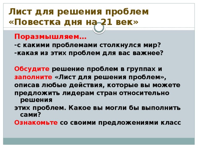 Лист для решения проблем «Повестка дня на 21 век» Поразмышляем… -с какими проблемами столкнулся мир? -какая из этих проблем для вас важнее?  Обсудите решение проблем в группах и заполните «Лист для решения проблем», описав любые действия, которые вы можете предложить лидерам стран относительно решения этих проблем. Какое вы могли бы выполнить сами? Ознакомьте со своими предложениями класс