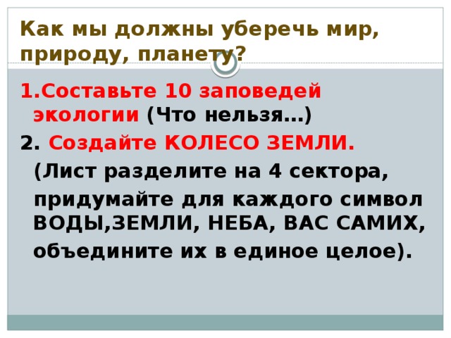 Как мы должны уберечь мир, природу, планету? 1.Составьте 10 заповедей экологии (Что нельзя…) 2. Создайте КОЛЕСО ЗЕМЛИ.  (Лист разделите на 4 сектора,  придумайте для каждого символ ВОДЫ,ЗЕМЛИ, НЕБА, ВАС САМИХ,  объедините их в единое целое).