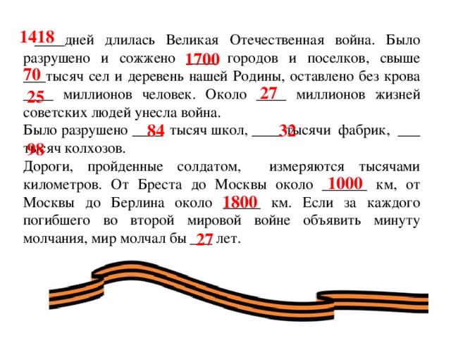 1418  ____дней длилась Великая Отечественная война. Было разрушено и сожжено ____ городов и поселков, свыше ___тысяч сел и деревень нашей Родины, оставлено без крова ____ миллионов человек. Около ____ миллионов жизней советских людей унесла война. Было разрушено ____ тысяч школ, ____ тысячи фабрик, ___ тысяч колхозов. Дороги, пройденные солдатом, измеряются тысячами километров. От Бреста до Москвы около ______ км, от Москвы до Берлина около _____ км. Если за каждого погибшего во второй мировой войне объявить минуту молчания, мир молчал бы ___ лет. 1700 70 27 25 84 32 98 1000 1800 27