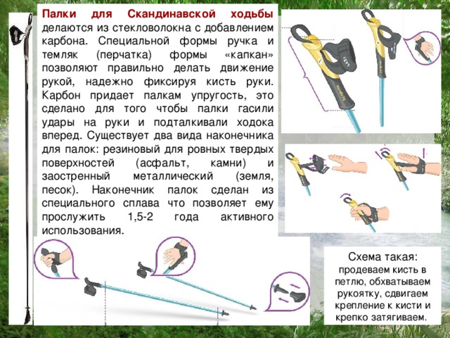 Палки для Скандинавской ходьбы делаются из стекловолокна с добавлением карбона. Специальной формы ручка и темляк (перчатка) формы «капкан» позволяют правильно делать движение рукой, надежно фиксируя кисть руки. Карбон придает палкам упругость, это сделано для того чтобы палки гасили удары на руки и подталкивали ходока вперед. Существует два вида наконечника для палок: резиновый для ровных твердых поверхностей (асфальт, камни) и заостренный металлический (земля, песок). Наконечник палок сделан из специального сплава что позволяет ему прослужить 1,5-2 года активного использования. Схема такая: продеваем кисть в петлю, обхватываем рукоятку, сдвигаем крепление к кисти и крепко затягиваем.