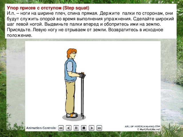 Упор присев с отступом ( Step squat ) И.п. – ноги на ширине плеч, спина прямая. Держите  палки по сторонам, они будут служить опорой во время выполнения упражнения. Сделайте широкий шаг левой ногой. Выдвиньте палки вперед и обопритесь ими на землю. Присядьте. Левую ногу не отрываем от земли. Возвратитесь в исходное положение.