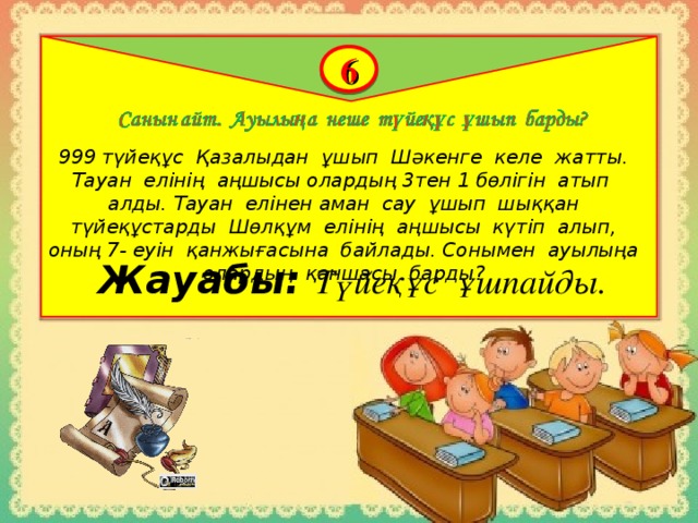 6 999 түйеқұс Қазалыдан ұшып Шәкенге келе жатты. Тауан елінің аңшысы олардың 3тен 1 бөлігін атып алды. Тауан елінен аман сау ұшып шыққан түйеқұстарды Шөлқұм елінің аңшысы күтіп алып, оның 7- еуін қанжығасына байлады. Сонымен ауылыңа олардың қаншасы барды? Жауабы:  Түйеқұс ұшпайды.