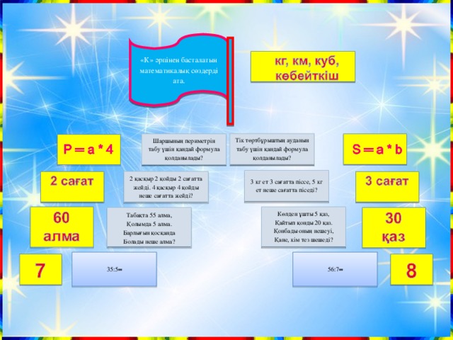«К» әрпінен басталатын математикалық сөздерді ата.     Тік төртбұрыштың ауданын табу үшін қандай формула қолданылады?   Шаршының периметрін табу үшін қандай формула қолданылады?           3 кг ет 3 сағатта піссе, 5 кг ет неше сағатта піседі?   2 қасқыр 2 қойды 2 сағатта жейді. 4 қасқыр 4 қойды неше сағатта жейді?         Көлден ұшты 5 қаз, Қайтып қонды 20 қаз. Қонбады оның нешеуі, Қане, кім тез шешеді?         Табақта 55 алма, Қолымда 5 алма. Барлығын қосқанда Болады неше алма?       56:7═   35:5═            