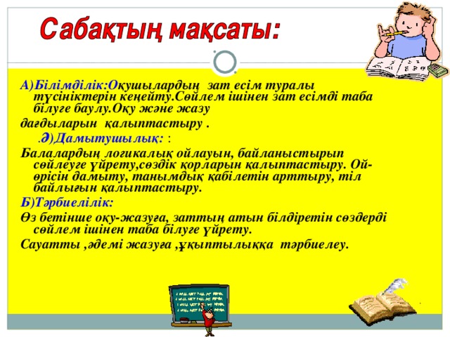 А)Білімділік:О қушылардың зат есім туралы түсініктерін кеңейту.Сөйлем ішінен зат есімді таба білуге баулу.Оқу және жазу дағдыларын қалыптастыру  .  . Ә)Дамытушылық: : Балалардың логикалық ойлауын, байланыстырып сөйлеуге үйрету,сөздік қорларын қалыптастыру. Ой-өрісін дамыту, танымдық қабілетін арттыру, тіл байлығын қалыптастыру. Б) Тәрбиелілік: Өз бетінше оқу - жазуға, заттың атын білдіретін сөздерді сөйлем ішінен таба білуге үйрету. Сауатты ,әдемі жазуға ,ұқыптылыққа тәрбиелеу.