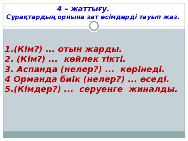 4 – жаттығу. Сұрақтардың орнына зат есімдерді тауып жаз. 1.(Кім?) ... отын жарды. 2. (Кім?) ... көйлек тікті. 3. Аспанда (нелер?) ... көрінеді. 4 Орманда биік (нелер?) ... өседі. 5.(Кімдер?) ... серуенге жиналды.