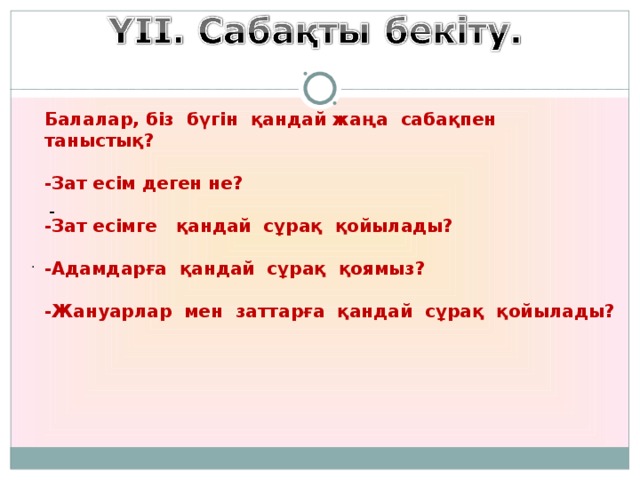 Балалар, біз бүгін қандай жаңа сабақпен таныстық?  -Зат есім деген не?  -Зат есімге қандай сұрақ қойылады?   -Адамдарға қандай сұрақ қоямыз?  -Жануарлар мен заттарға қандай сұрақ қойылады?                                -                            .