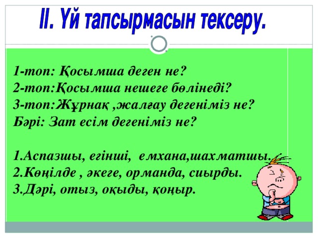 1-топ: Қосымша деген не? 2-топ:Қосымша нешеге бөлінеді? 3-топ:Жұрнақ ,жалғау дегеніміз не? Бәрі: Зат есім дегеніміз не?  1.Аспазшы, егінші, емхана,шахматшы. 2.Көңілде , әкеге, орманда, сиырды. 3.Дәрі, отыз, оқыды, қоңыр.