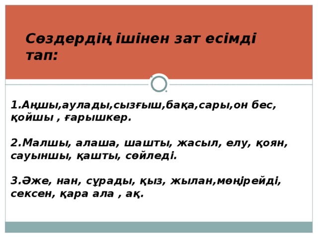 1.Аңшы,аулады,сызғыш,бақа,сары,он бес, қойшы , ғарышкер.  2.Малшы, алаша, шашты, жасыл, елу, қоян, сауыншы, қашты, сөйледі.  3.Әже, нан, сұрады, қыз, жылан,мөңірейді, сексен, қара ала , ақ. Сөздердің ішінен зат есімді тап: