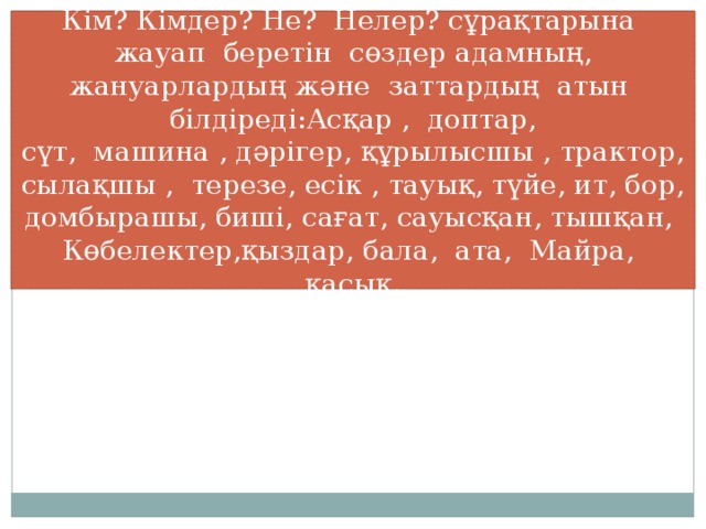 Кім? Кімдер? Не? Нелер? сұрақтарына жауап беретін сөздер адамның, жануарлардың және заттардың атын білдіреді:Асқар , доптар, сүт, машина , дәрігер, құрылысшы , трактор, сылақшы , терезе, есік , тауық, түйе, ит, бор, домбырашы, биші, сағат, сауысқан, тышқан, Көбелектер,қыздар, бала, ата, Майра, қасық.