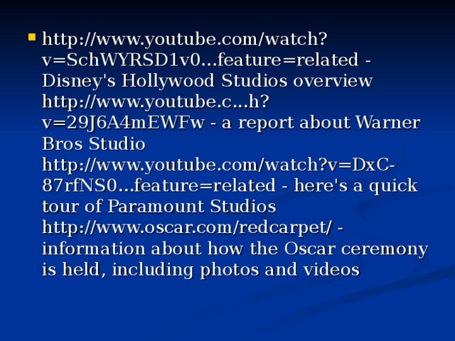 http://www.youtube.com/watch?v=SchWYRSD1v0...feature=related - Disney's Hollywood Studios overview  http://www.youtube.c...h?v=29J6A4mEWFw - a report about Warner Bros Studio  http://www.youtube.com/watch?v=DxC-87rfNS0...feature=related - here's a quick tour of Paramount Studios  http://www.oscar.com/redcarpet/ - information about how the Oscar ceremony is held, including photos and videos