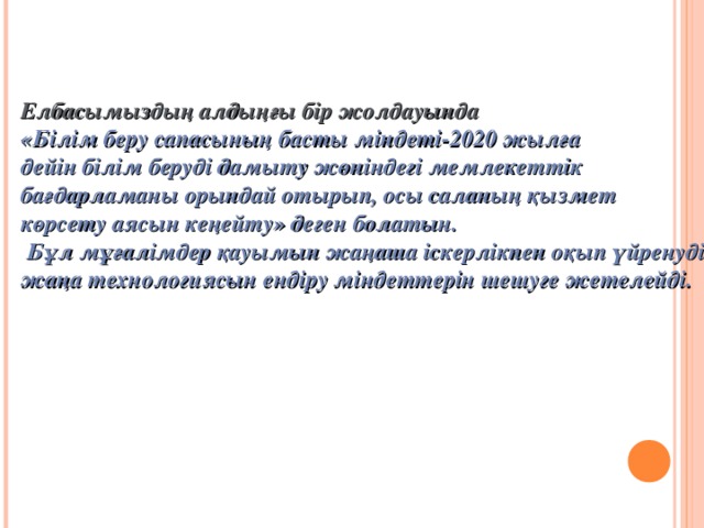 Елбасымыздың алдыңғы бір жолдауында «Білім беру сапасының басты міндеті-2020 жылға дейін білім беруді дамыту жөніндегі мемлекеттік бағдарламаны орындай отырып, осы саланың қызмет көрсету аясын кеңейту» деген болатын.  Бұл мұғалімдер қауымын жаңаша іскерлікпен оқып үйренудің жаңа технологиясын ендіру міндеттерін шешуге жетелейді.