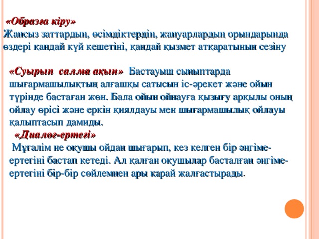 «Образға кіру» Жансыз заттардың, өсімдіктердің, жануарлардың орындарында өздері қандай күй кешетіні, қандай қызмет атқаратынын сезіну  «Суырып  салма ақын» Бастауыш сыныптарда шығармашылықтың алғашқы сатысын іс-әрекет және ойын түрінде бастаған жөн. Бала ойын ойнауға қызығу арқылы оның ойлау өрісі және еркін қиялдауы мен шығармашылық ойлауы қалыптасып дамиды.   «Диалог-ертегі»  Мұғалім не оқушы ойдан шығарып, кез келген бір әңгіме-ертегіні бастап кетеді. Ал қалған оқушылар басталған әңгіме-ертегіні бір-бір сөйлемнен ары қарай жалғастырады .