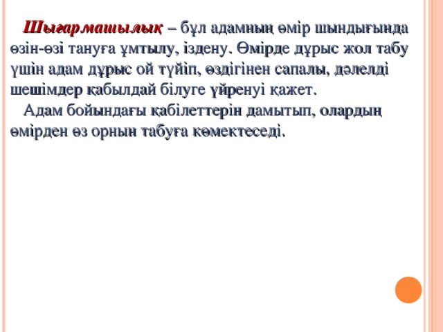 Шығармашылық – бұл адамның өмір шындығында өзін-өзі тануға ұмтылу, іздену. Өмірде дұрыс жол табу үшін адам дұрыс ой түйіп, өздігінен сапалы, дәлелді шешімдер қабылдай білуге үйренуі қажет.  Адам бойындағы қабілеттерін дамытып, олардың өмірден өз орнын табуға көмектеседі.