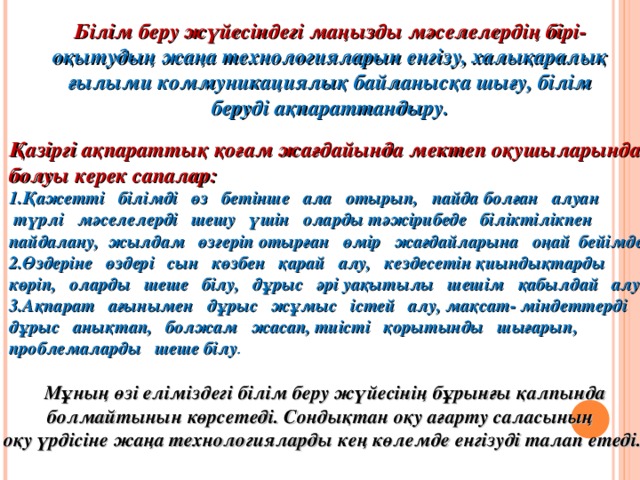 Білім беру жүйесіндегі маңызды мәселелердің бірі- оқытудың  жаңа технологияларын енгізу, халықаралық ғылыми коммуникациялық байланысқа шығу, білім беруді ақпараттандыру. Қазіргі ақпараттық қоғам жағдайында мектеп оқушыларында болуы керек сапалар: Қажетті білімді өз бетінше ала отырып, пайда болған алуан  түрлі мәселелерді шешу үшін оларды тәжірибеде біліктілікпен пайдалану, жылдам өзгеріп отырған өмір жағдайларына оңай бейімделу. Өздеріне өздері сын көзбен қарай алу, кездесетін қиындықтарды көріп, оларды шеше білу, дұрыс әрі уақытылы шешім қабылдай алу. Ақпарат ағынымен дұрыс жұмыс істей алу, мақсат- міндеттерді дұрыс анықтап, болжам жасап, тиісті қорытынды шығарып, проблемаларды шеше білу .  Мұның өзі еліміздегі білім беру жүйесінің бұрынғы қалпында болмайтынын көрсетеді. Сондықтан оқу ағарту саласының  оқу үрдісіне жаңа технологияларды кең көлемде енгізуді талап етеді.