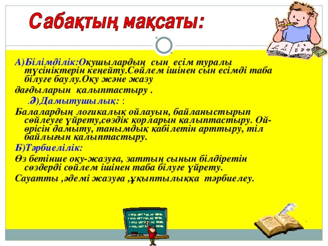 А)Білімділік:О қушылардың сын есім туралы түсініктерін кеңейту.Сөйлем ішінен сын есімді таба білуге баулу.Оқу және жазу дағдыларын қалыптастыру  .  . Ә)Дамытушылық: : Балалардың логикалық ойлауын, байланыстырып сөйлеуге үйрету,сөздік қорларын қалыптастыру. Ой-өрісін дамыту, танымдық қабілетін арттыру, тіл байлығын қалыптастыру. Б) Тәрбиелілік: Өз бетінше оқу - жазуға, заттың сынын білдіретін сөздерді сөйлем ішінен таба білуге үйрету. Сауатты ,әдемі жазуға ,ұқыптылыққа тәрбиелеу.