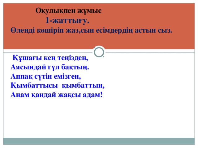 Оқулықпен жұмыс  1-жаттығу. Өлеңді көшіріп жаз,сын есімдердің астын сыз.    Құшағы кең теңізден, Аясындай гүл бақтың. Аппақ сүтін емізген, Қымбаттысы қымбаттың, Анам қандай жақсы адам!