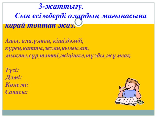 3-жаттығу.  Сын есімдерді олардың мағынасына қарай топтап жаз.  Ащы, ала,үлкен, кіші,дәмді, күрең,қатты,жуан,қызғылт, мықты,сұр,тәтті,жіңішке,тұзды,жұмсақ.  Түсі: Дәмі: Көлемі: Сапасы: