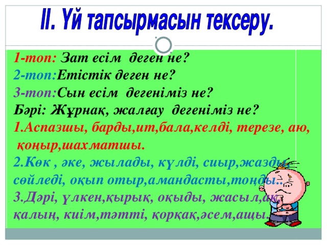 1-топ: Зат есім деген не? 2-топ: Етістік деген не? 3-топ: Сын есім дегеніміз не? Бәрі: Жұрнақ, жалғау дегеніміз не? 1.Аспазшы, барды,ит,бала,келді, терезе, аю, қоңыр,шахматшы. 2.Көк , әке, жылады, күлді, сиыр,жазды, сөйледі, оқып отыр,амандасты,тоңды.. 3.Дәрі, үлкен,қырық, оқыды, жасыл,ақ, қалың, киім,тәтті, қорқақ,әсем,ащы.