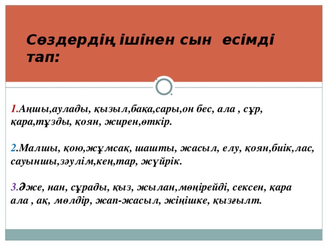 1. Аңшы,аулады, қызыл,бақа,сары,он бес, ала , сұр, қара,тұзды, қоян, жирен,өткір.  2 .Малшы, қою,жұмсақ, шашты, жасыл, елу, қоян,биік,лас, сауыншы,зәулім,кең,тар, жүйрік.  3. Әже, нан, сұрады, қыз, жылан,мөңірейді, сексен, қара ала , ақ, мөлдір, жап-жасыл, жіңішке, қызғылт. Сөздердің ішінен сын есімді тап: