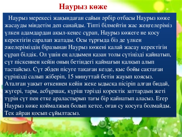 Наурыз көже  Наурыз мерекесі жақындаған сайын әрбір отбасы Наурыз көже жасауды міндетім деп санайды. Тіпті білмейтін жас жеңгелеріміз үлкен адамдардан ақыл-кеңес сұрап, Наурыз көжеге не қосу керектігін саралап жатады. Осы тұрғыда біз де үлкен әжелеріміздің біразынан Наурыз көжені қалай жасау керектігін сұрап білдік. Ол үшін ең алдымен қазан толы сүтіңізді қайнатып, сүт піскеннен кейін оның бетіндегі қаймағын қалқып алып тастайсыз. Сүт әбден пісуге тақаған кезде, қыс бойы сақтаған сүріңізді салып жіберіп, 15 минуттай бетін жауып қоясыз. Аталған уақыт өткеннен кейін жеке ыдысқа пісіріп алған бидай, жүгері, тары, асбұршақ, күріш тәрізді қоректік заттардың жеті түрін сүт пен етке араластырып тағы бір қайнатып аласыз. Егер Наурыз көже қоймалжың болып кетсе, оған су қосуға болмайды. Тек айран қосып сұйылтасыз.