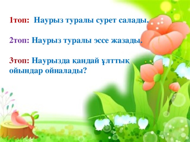 1топ: Наурыз туралы сурет салады.  2топ: Наурыз туралы эссе жазады.  3топ: Наурызда қандай ұлттық ойындар ойналады?