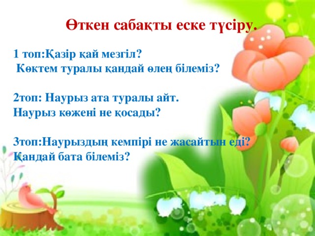 Өткен сабақты еске түсіру.  1 топ:Қазір қай мезгіл?  Көктем туралы қандай өлең білеміз?  2топ: Наурыз ата туралы айт. Наурыз көжені не қосады?  3топ:Наурыздың кемпірі не жасайтын еді? Қандай бата білеміз?  «Өнер» ауылы  /өткен сабақты еске түсіру/