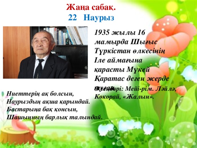 Жаңа сабақ.  22 Наурыз  1935 жылы 16 мамырда Шығыс Түркістан өлкесінің Іле аймағына қарасты Мүкей Қаратас деген жерде туған.    Ниеттерің ақ болсын, Наурыздың ақша қарындай. Бастарыңа бақ қонсын, Шашыңның барлық талындай. Өлеңдері: Мейі-рім. Ләйлә, Көкорай, «Жалын».