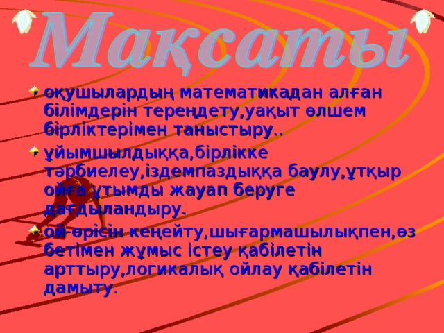 оқушылардың  математикадан алған білімдерін тереңдету,уақыт өлшем бірліктерімен таныстыру.. ұйымшылдыққа,бірлікке  тәрбиелеу,іздемпаздыққа баулу,ұтқыр ойға ұтымды жауап беруге дағдыландыру. ой-өрісін кеңейту,шығармашылықпен,өз бетімен жұмыс істеу қабілетін арттыру,логикалық ойлау қабілетін дамыту.