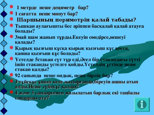 1 метрде неше дециметр бар? 1 сағатта неше минут бар?  Шаршының периметрін қалай табады? Тышқан аулағышты бес әріппен басқалай қалай атауға болады? 3май шам жанып тұрды.Екеуін сөндірсе,нешеуі қалады? Қырық қызғыш құсқа қырық қызғыш құс қосса, қанша қызғыш құс болады? Үстелде 5стакан сүт тұр еді,Әсел бір стакандағы сүтті ішіп стаканды үстелге қойды.Үстелдің үстінде неше стакан қалды? 92 санында неше ондық, неше бірлік бар? 3 түйеқұс ұшып келе жатырғанда,біреуін аңшы атып алды.Неше түйеқұс қалды? 4 және 5 сандарымен жазылатын барлық екі таңбалы сандарды ата?