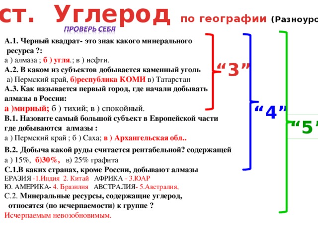 Тест. Углерод по географии (Разноуровневый) А.1. Черный квадрат- это знак какого минерального  ресурса ?: а ) алмаза ; б ) угля .; в ) нефти. А.2. В каком из субъектов добывается каменный уголь  а) Пермский край, б)республика КОМИ в) Татарстан А.3. Как называется первый город, где начали добывать алмазы в России: а )мирный; б ) тихий; в ) спокойный. В.1. Назовите самый большой субъект в Европейской части где добываются алмазы : а ) Пермский край ; б ) Саха; в ) Архангельская обл.. В.2.  Добыча какой руды считается рентабельной? содержащей а ) 15%, б)30%, в) 25% графита С.1.В каких странах, кроме России, добывают алмазы ЕРАЗИЯ -1.Индия 2. Китай АФРИКА - 3.ЮАР Ю. АМЕРИКА- 4. Бразилия АВСТРАЛИЯ - 5.Австралия, С.2. Минеральные ресурсы, содержащие углерод, относятся (по исчерпаемости) к группе ? Исчерпаемым невозобновимым. “ 3” “ 4” “ 5”