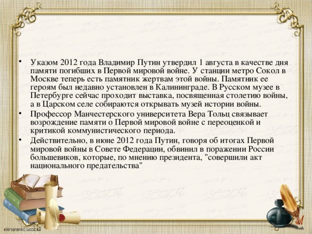 Указом 2012 года Владимир Путин утвердил 1 августа в качестве дня памяти погибших в Первой мировой войне. У станции метро Сокол в Москве теперь есть памятник жертвам этой войны. Памятник ее героям был недавно установлен в Калининграде. В Русском музее в Петербурге сейчас проходит выставка, посвященная столетию войны, а в Царском селе собираются открывать музей истории войны. Профессор Манчестерского университета Вера Тольц связывает возрождение памяти о Первой мировой войне с переоценкой и критикой коммунистического периода. Действительно, в июне 2012 года Путин, говоря об итогах Первой мировой войны в Совете Федерации, обвинил в поражении России большевиков, которые, по мнению президента, 