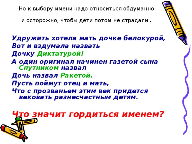 Но к выбору имени надо относиться обдуманно и осторожно, чтобы дети потом не страдали .  Удружить хотела мать дочке белокурой, Вот и вздумала назвать Дочку Диктатурой! А один оригинал начинен газетой сына Спутником назвал Дочь назвал Ракетой. Пусть поймут отец и мать, Что с прозваньем этим век придется вековать разнесчастным детям.  Что значит гордиться именем?