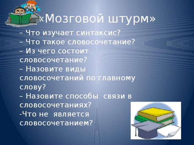 «Мозговой штурм» – Что изучает синтаксис?  – Что такое словосочетание?  – Из чего состоит словосочетание?  – Назовите виды словосочетаний по главному слову?  – Назовите способы связи в словосочетаниях?  -Что не является словосочетанием?