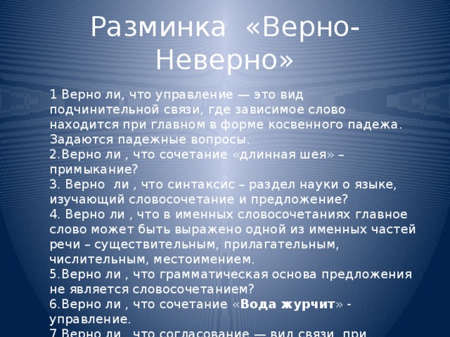 1 Верно ли, что управление — это вид подчинительной связи, где зависимое слово находится при главном в форме косвенного падежа. Задаются падежные вопросы. 2.Верно ли , что сочетание «длинная шея» – примыкание? 3. Верно ли , что синтаксис – раздел науки о языке, изучающий словосочетание и предложение? 4. Верно ли , что в именных словосочетаниях главное слово может быть выражено одной из именных частей речи – существительным, прилагательным, числительным, местоимением. 5.Верно ли , что грамматическая основа предложения не является словосочетанием? 6.Верно ли , что сочетание « Вода журчит » - управление. 7.Верно ли , что согласование — вид связи, при котором зависимое слово согласуется с главным в роде, числе, падеже? Разминка «Верно-Неверно»