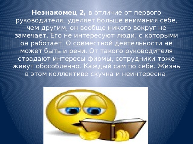 Незнакомец 2, в отличие от первого руководителя, уделяет больше внимания себе, чем другим, он вообще никого вокруг не замечает. Его не интересуют люди, с которыми он работает. О совместной деятельности не может быть и речи. От такого руководителя страдают интересы фирмы, сотрудники тоже живут обособленно. Каждый сам по себе. Жизнь в этом коллективе скучна и неинтересна.