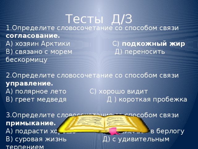 Тесты Д/З 1.Определите словосочетание со способом связи согласование. А) хозяин Арктики С)  подкожный жир В) связано с морем Д) переносить бескормицу   2.Определите словосочетание со способом связи управление. А) полярное лето С) хорошо видит В) греет медведя  Д ) короткая пробежка   3.Определите словосочетание со способом связи примыкание. А) подрасти хорошо  С) залегает в берлогу В) суровая жизнь Д) с удивительным терпением  