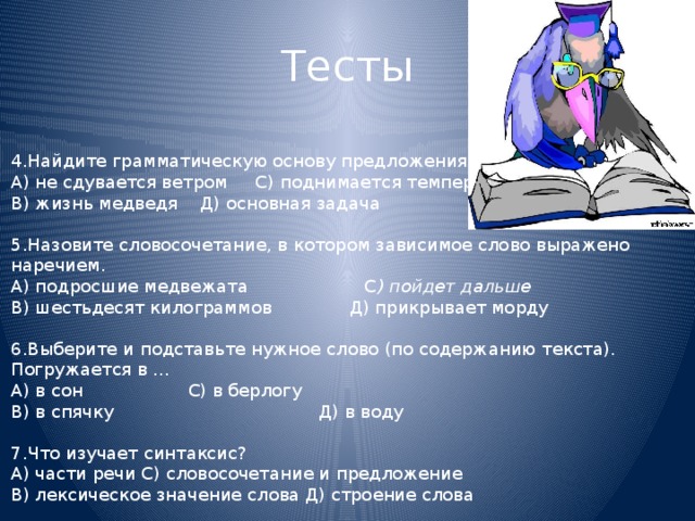 Тесты 4.Найдите грамматическую основу предложения. А) не сдувается ветром С) поднимается температура В) жизнь медведя Д) основная задача   5.Назовите словосочетание, в котором зависимое слово выражено наречием. А) подросшие медвежата С ) пойдет дальше В) шестьдесят килограммов Д) прикрывает морду   6.Выберите и подставьте нужное слово (по содержанию текста). Погружается в … А) в сон С) в берлогу В) в спячку  Д) в воду   7.Что изучает синтаксис? А) части речи С) словосочетание и предложение В) лексическое значение слова Д) строение слова