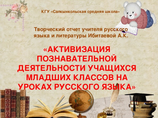 КГУ «Салкынкольская средняя школа» Творческий отчет учителя русского языка и литературы Ибитаевой А.К. «Активизация познавательной деятельности учащихся младших классов на уроках русского языка»