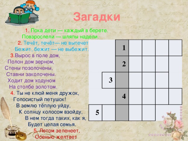 Загадки  1. Пока дети — каждый в берете.  Повзрослели — шляпы надели.  2. Течёт, течёт— не вытечет  Бежит, бежит — не выбежит.  3. Вырос в поле дом,  Полон дом зерном,  Стены позолочены,  Ставни заколочены.  Ходит дом ходуном  На столбе золотом.  4. Ты не клюй меня дружок,  Голосистый петушок!  В землю тёплую уйду,  К солнцу колосом взойду,  В нем тогда таких, как я,  Будет целая семья.  5. Летом зеленеет,  Осенью желтеет 1 3 2 5 4