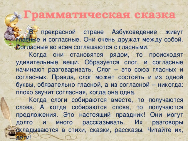 Грамматическая сказка В прекрасной стране Азбуковедение живут гласные и согласные. Они очень дружат между собой. Согласные во всем соглашаются с гласными. Когда они становятся рядом, то происходят удивительные вещи. Образуется слог, и согласные начинают разговаривать. Слог – это союз гласных и согласных. Правда, слог может состоять и из одной буквы, обязательно гласной, а из согласной – никогда: плохо звучит согласная, когда она одна. Когда слоги собираются вместе, то получаются слова. А когда собираются слова, то получаются предложения. Это настоящий праздник! Они могут долго и много рассказывать. Их разговоры складываются в стихи, сказки, рассказы. Читайте их, дети!