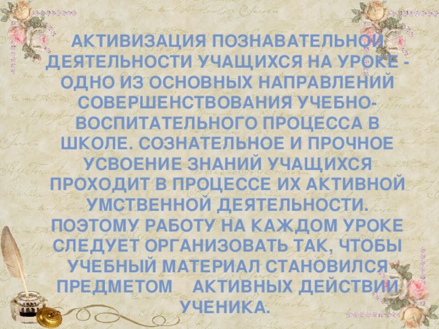 Активизация познавательной деятельности учащихся на уроке - одно из основных направлений совершенствования учебно-воспитательного процесса в школе. Сознательное и прочное усвоение знаний учащихся проходит в процессе их активной умственной деятельности. Поэтому работу на каждом уроке следует организовать так, чтобы учебный материал становился предметом активных действий ученика.