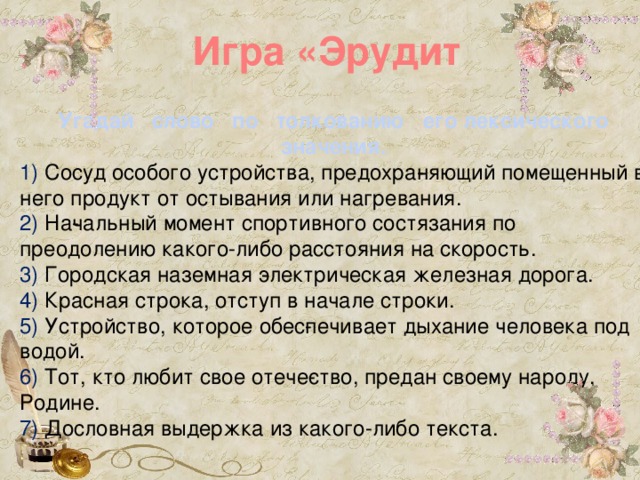 Игра «Эрудит Угадай слово по толкованию его лексического значения. 1) Сосуд особого устройства, предохра­няющий помещенный в него продукт от остывания или нагревания. 2) На­чальный момент спортивного состязания по преодолению какого-либо расстояния на скорость. 3) Городская наземная электрическая железная дорога. 4) Красная строка, отступ в начале строки. 5) Устройство, которое обес­печивает дыхание человека под водой. 6) Тот, кто любит свое отече­ство, предан своему народу, Родине. 7) Дословная выдержка из какого-либо текста.